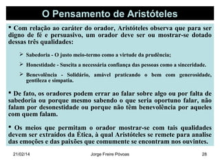 O Pensamento de Aristóteles
 Com relação ao caráter do orador, Aristóteles observa que para ser
digno de fé e persuasivo, um orador deve ser ou mostrar-se dotado
dessas três qualidades:
 Sabedoria - O justo meio-termo como a virtude da prudência;
 Honestidade - Suscita a necessária confiança das pessoas como a sinceridade.
 Benevolência - Solidário, amável praticando o bem com generosidade,
gentileza e simpatia.

 De fato, os oradores podem errar ao falar sobre algo ou por falta de
sabedoria ou porque mesmo sabendo o que seria oportuno falar, não
falam por desonestidade ou porque não têm benevolência por aqueles
com quem falam.
 Os meios que permitam o orador mostrar-se com tais qualidades
devem ser extraídos da Ética, à qual Aristóteles se remete para analise
das emoções e das paixões que comumente se encontram nos ouvintes.
21/02/14

Jorge Freire Póvoas

28

 