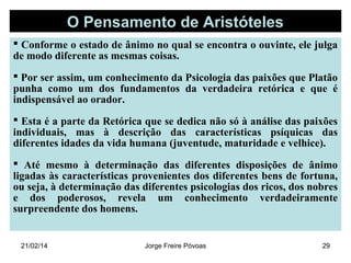 O Pensamento de Aristóteles
 Conforme o estado de ânimo no qual se encontra o ouvinte, ele julga
de modo diferente as mesmas coisas.
 Por ser assim, um conhecimento da Psicologia das paixões que Platão
punha como um dos fundamentos da verdadeira retórica e que é
indispensável ao orador.
 Esta é a parte da Retórica que se dedica não só à análise das paixões
individuais, mas à descrição das características psíquicas das
diferentes idades da vida humana (juventude, maturidade e velhice).
 Até mesmo à determinação das diferentes disposições de ânimo
ligadas às características provenientes dos diferentes bens de fortuna,
ou seja, à determinação das diferentes psicologias dos ricos, dos nobres
e dos poderosos, revela um conhecimento verdadeiramente
surpreendente dos homens.

21/02/14

Jorge Freire Póvoas

29

 