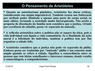 O Pensamento de Aristóteles
 Quanto ao autoritarismo platônico, Aristóteles faz duras criticas,
considerando sua utopia impraticável. Também recusa sua Sofocracia
por atribuir poder ilimitado a apenas uma parte do corpo social, os
mais sábios, tornando a sociedade muito hierarquizada. Não aceita a
proposta de dissolução da família nem considera que a justiça, virtude
por excelência do cidadão, possa vir separada da amizade.
 A reflexão aristotélica sobre a política não se separa da ética, pois a
vida individual está ligada a vida comunitária. Se a finalidade da ação
moral é a felicidade do individuo, também a política tem por fim
organizar a cidade feliz.
 Aristóteles considera que a justiça não pode vir separada da philia.
Embora possa ser traduzida por “amizade” philia é um conceito mais
amplo quando se refere à cidade. Significa a concordância entre as
pessoas que tem ideias semelhantes e interesses comuns, donde resulta
a camaradagem, o companheirismo.
21/02/14

Jorge Freire Póvoas

30

 