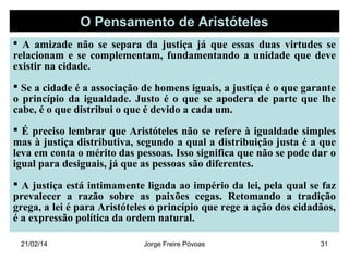 O Pensamento de Aristóteles
 A amizade não se separa da justiça já que essas duas virtudes se

relacionam e se complementam, fundamentando a unidade que deve
existir na cidade.
 Se a cidade é a associação de homens iguais, a justiça é o que garante
o princípio da igualdade. Justo é o que se apodera de parte que lhe
cabe, é o que distribui o que é devido a cada um.
 É preciso lembrar que Aristóteles não se refere à igualdade simples
mas à justiça distributiva, segundo a qual a distribuição justa é a que
leva em conta o mérito das pessoas. Isso significa que não se pode dar o
igual para desiguais, já que as pessoas são diferentes.
 A justiça está intimamente ligada ao império da lei, pela qual se faz
prevalecer a razão sobre as paixões cegas. Retomando a tradição
grega, a lei é para Aristóteles o princípio que rege a ação dos cidadãos,
é a expressão política da ordem natural.
21/02/14

Jorge Freire Póvoas

31

 
