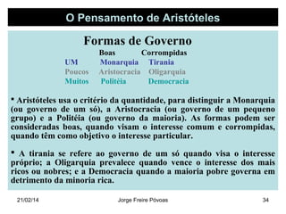 O Pensamento de Aristóteles

Formas de Governo
UM
Poucos
Muitos

Boas
Corrompidas
Monarquia Tirania
Aristocracia Oligarquia
Politéia
Democracia

 Aristóteles usa o critério da quantidade, para distinguir a Monarquia

(ou governo de um só), a Aristocracia (ou governo de um pequeno
grupo) e a Politéia (ou governo da maioria). As formas podem ser
consideradas boas, quando visam o interesse comum e corrompidas,
quando têm como objetivo o interesse particular.
 A tirania se refere ao governo de um só quando visa o interesse
próprio; a Oligarquia prevalece quando vence o interesse dos mais
ricos ou nobres; e a Democracia quando a maioria pobre governa em
detrimento da minoria rica.
21/02/14

Jorge Freire Póvoas

34

 
