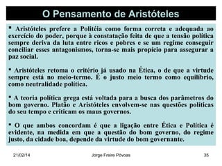 O Pensamento de Aristóteles
 Aristóteles prefere a Politéia como forma correta e adequada ao

exercício do poder, porque à constatação feita de que a tensão política
sempre deriva da luta entre ricos e pobres e se um regime conseguir
conciliar esses antagonismos, torna-se mais propício para assegurar a
paz social.
 Aristóteles retoma o critério já usado na Ética, o de que a virtude
sempre está no meio-termo. É o justo meio termo como equilíbrio,
como neutralidade política.
 A teoria política grega está voltada para a busca dos parâmetros do
bom governo. Platão e Aristóteles envolvem-se nas questões políticas
do seu tempo e criticam os maus governos.
 O que ambos concordam é que a ligação entre Ética e Política é
evidente, na medida em que a questão do bom governo, do regime
justo, da cidade boa, depende da virtude do bom governante.
21/02/14

Jorge Freire Póvoas

35

 