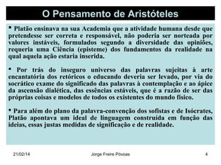 O Pensamento de Aristóteles
 Platão ensinava na sua Academia que a atividade humana desde que

pretendesse ser correta e responsável, não poderia ser norteada por
valores instáveis, formulados segundo a diversidade das opiniões,
requeria uma Ciência (episteme) dos fundamentos da realidade na
qual aquela ação estaria inserida.
 Por trás do inseguro universo das palavras sujeitas à arte
encantatória dos retóricos o educando deveria ser levado, por via do
socrático exame do significado das palavras à contemplação e ao ápice
da ascensão dialética, das essências estáveis, que é a razão de ser das
próprias coisas e modelos de todos os existentes do mundo físico.
 Para além do plano da palavra-convenção dos sofistas e de Isócrates,
Platão apontava um ideal de linguagem construída em função das
ideias, essas justas medidas de significação e de realidade.

21/02/14

Jorge Freire Póvoas

4

 