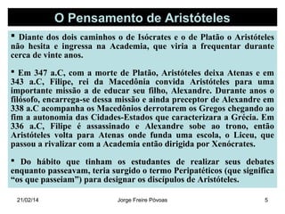 O Pensamento de Aristóteles
 Diante dos dois caminhos o de Isócrates e o de Platão o Aristóteles
não hesita e ingressa na Academia, que viria a frequentar durante
cerca de vinte anos.
 Em 347 a.C, com a morte de Platão, Aristóteles deixa Atenas e em
343 a.C, Filipe, rei da Macedônia convida Aristóteles para uma
importante missão a de educar seu filho, Alexandre. Durante anos o
filósofo, encarrega-se dessa missão e ainda preceptor de Alexandre em
338 a.C acompanha os Macedônios derrotarem os Gregos chegando ao
fim a autonomia das Cidades-Estados que caracterizara a Grécia. Em
336 a.C, Filipe é assassinado e Alexandre sobe ao trono, então
Aristóteles volta para Atenas onde funda uma escola, o Liceu, que
passou a rivalizar com a Academia então dirigida por Xenócrates.
 Do hábito que tinham os estudantes de realizar seus debates
enquanto passeavam, teria surgido o termo Peripatéticos (que significa
“os que passeiam”) para designar os discípulos de Aristóteles.
21/02/14

Jorge Freire Póvoas

5

 