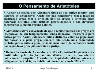 O Pensamento de Aristóteles
 Apesar da estima que Alexandre tinha ao seu antigo mestre, uma

barreira os distanciava: Aristóteles não concordava com a fusão da
civilização grega com a oriental, pois os gregos e orientais eram
naturezas distintas, com distintas potencialidades e não deveriam
coexistir sob o mesmo regime político.
 Aristóteles estava convencido de que o regime político dos gregos era
inseparável de seu temperamento, sendo impossível transferi-lo para
outros povos. Assim, estabelece nítida distinção entre as populações
“bárbaras” e a polis grega, somente esta sendo uma comunidade
perfeita, pois a única a permitir ao homem uma vida verdadeiramente
boa segundo os princípios morais e a justiça.
 Depois da morte de Alexandre, em 323 a.C, Aristóteles passou a ser
hostilizado pela facção antimacedônica, que o considerava
politicamente suspeito. Acusado de impiedade, deixou Atenas e
refugiou-se em Cálcis, na Eubéia. Aí morreu no ano de 322 a.C.
21/02/14

Jorge Freire Póvoas

6

 