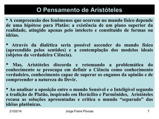 O Pensamento de Aristóteles
 A compreensão dos fenômenos que ocorrem no mundo físico depende

de uma hipótese para Platão: a existência de um plano superior da
realidade, atingido apenas pelo intelecto e constituído de formas ou
idéias.

 Através da dialética seria possível ascender do mundo físico
(apreendido pelos sentidos) e a contemplação dos modelos ideais
(objetos da verdadeira Ciência).
 Mas, Aristóteles discorda e retomando a problemática do
conhecimento se preocupa em definir a Ciência como conhecimento
verdadeiro, conhecimento capaz de superar os enganos da opinião e de
compreender a natureza do Devir.
 Ao analisar a oposição entre o mundo Sensível e o Inteligível segundo
a tradição de Platão, inspirado em Heráclito e Parmênides, Aristóteles
recusa as soluções apresentadas e critica o mundo “separado” das
idéias platônicas.
21/02/14

Jorge Freire Póvoas

7

 