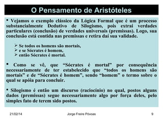 O Pensamento de Aristóteles
 Vejamos o exemplo clássico da Lógica Formal que é um processo
substancialmente Dedutivo de Silogismo, pois extrai verdades
particulares (conclusão) de verdades universais (premissas). Logo, sua
conclusão está contida nas premissas e retira daí sua validade.
 Se todos os homens são mortais,
 e se Sócrates é homem,
 então Sócrates é mortal.

 Como se vê, que “Sócrates é mortal” por consequência

necessariamente de ter estabelecido que “todos os homens são
mortais” e de “Sócrates é homem”, sendo “homem” o termo sobre o
qual se apóia para concluir.
 Silogismo é então um discurso (raciocínio) no qual, postos alguns
dados (premissas) segue necessariamente algo por força deles, pelo
simples fato de terem sido postos.
21/02/14

Jorge Freire Póvoas

9

 