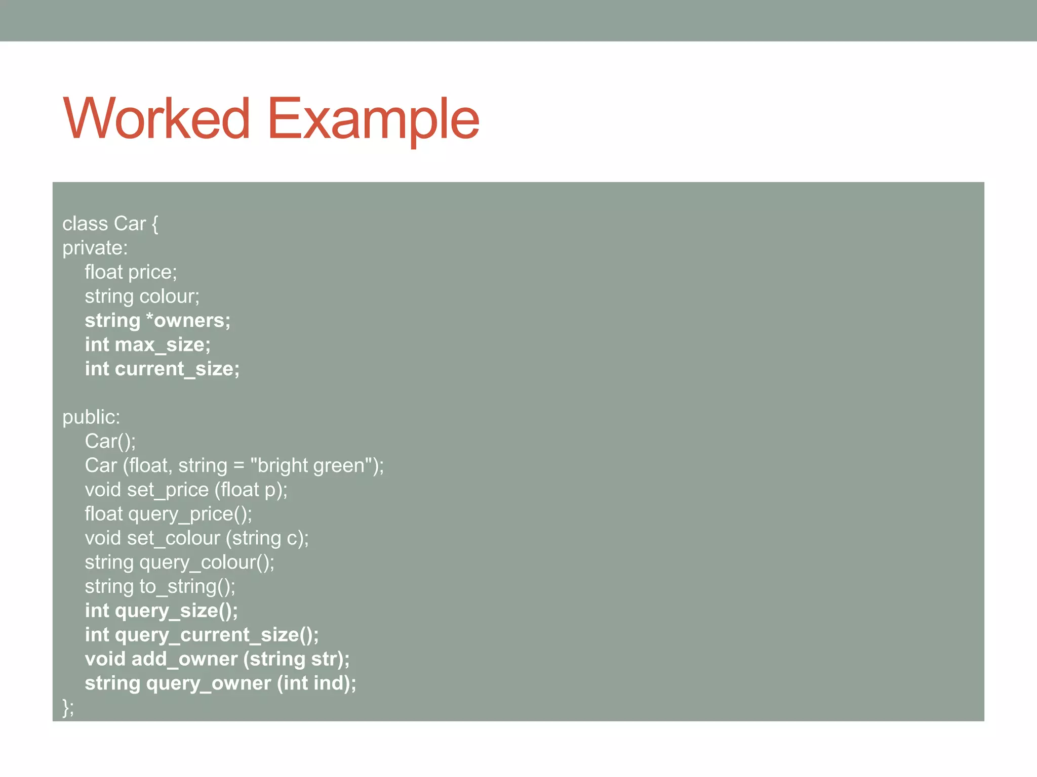 Worked Example
class Car {
private:
float price;
string colour;
string *owners;
int max_size;
int current_size;
public:
Car();
Car (float, string = "bright green");
void set_price (float p);
float query_price();
void set_colour (string c);
string query_colour();
string to_string();
int query_size();
int query_current_size();
void add_owner (string str);
string query_owner (int ind);
};
 