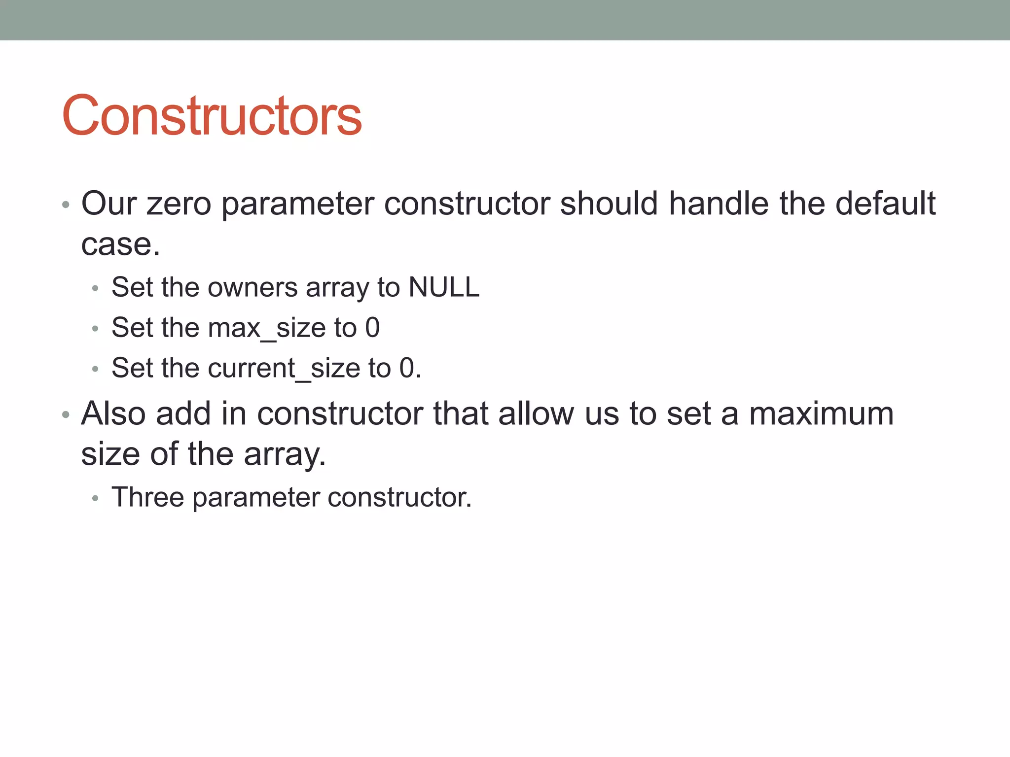Constructors
• Our zero parameter constructor should handle the default
case.
• Set the owners array to NULL
• Set the max_size to 0
• Set the current_size to 0.
• Also add in constructor that allow us to set a maximum
size of the array.
• Three parameter constructor.
 