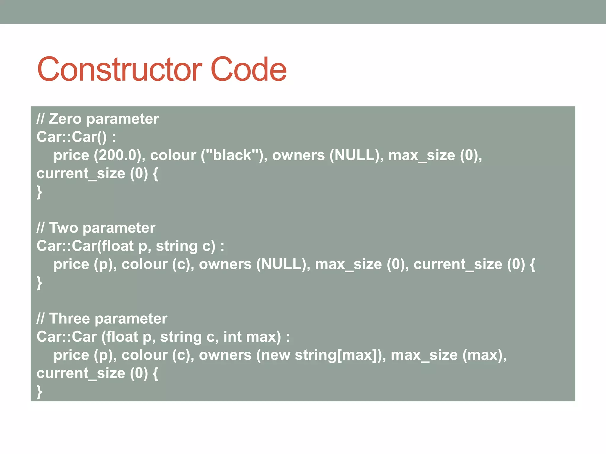 Constructor Code
// Zero parameter
Car::Car() :
price (200.0), colour ("black"), owners (NULL), max_size (0),
current_size (0) {
}
// Two parameter
Car::Car(float p, string c) :
price (p), colour (c), owners (NULL), max_size (0), current_size (0) {
}
// Three parameter
Car::Car (float p, string c, int max) :
price (p), colour (c), owners (new string[max]), max_size (max),
current_size (0) {
}
 