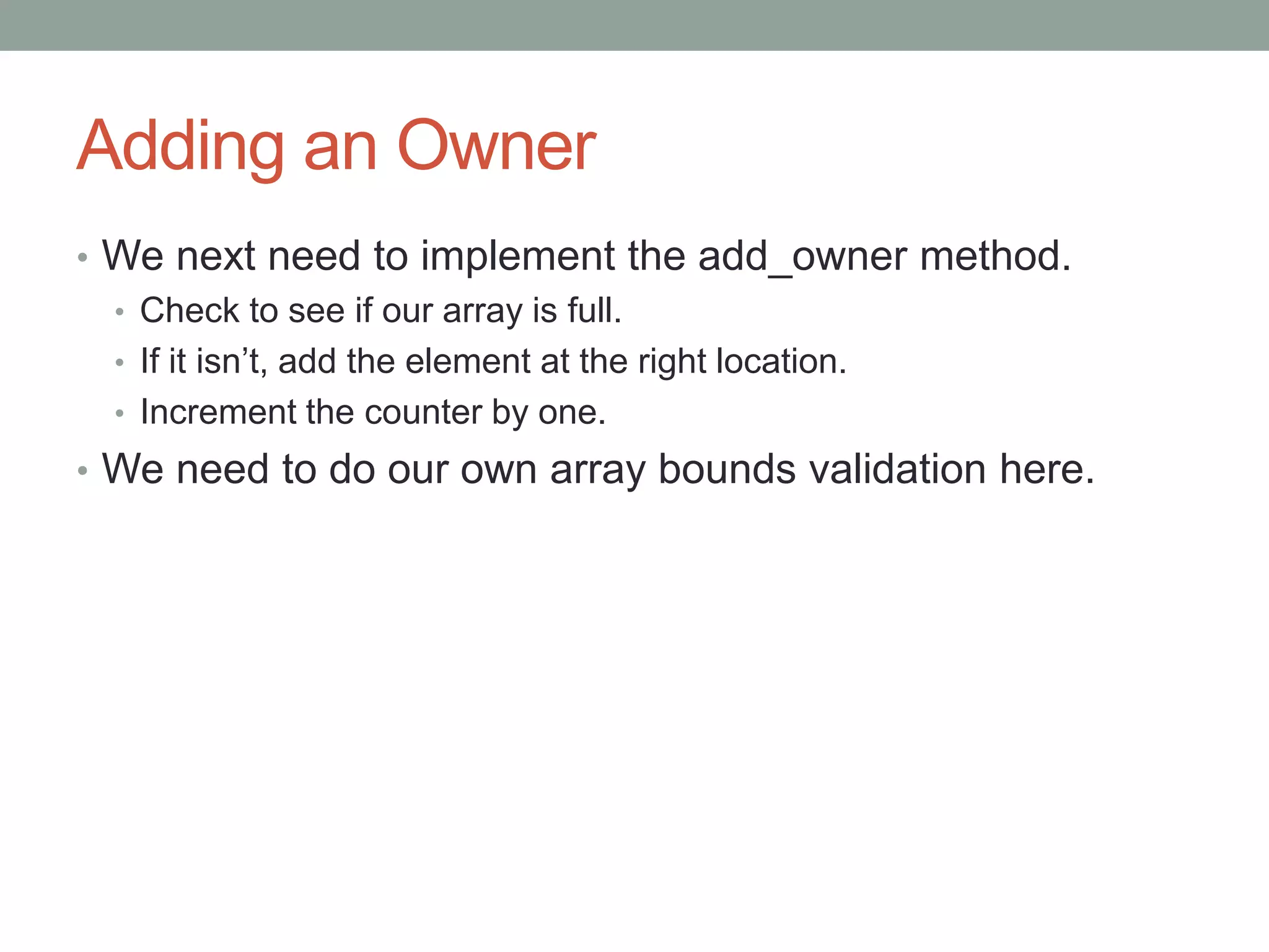 Adding an Owner
• We next need to implement the add_owner method.
• Check to see if our array is full.
• If it isn’t, add the element at the right location.
• Increment the counter by one.
• We need to do our own array bounds validation here.
 