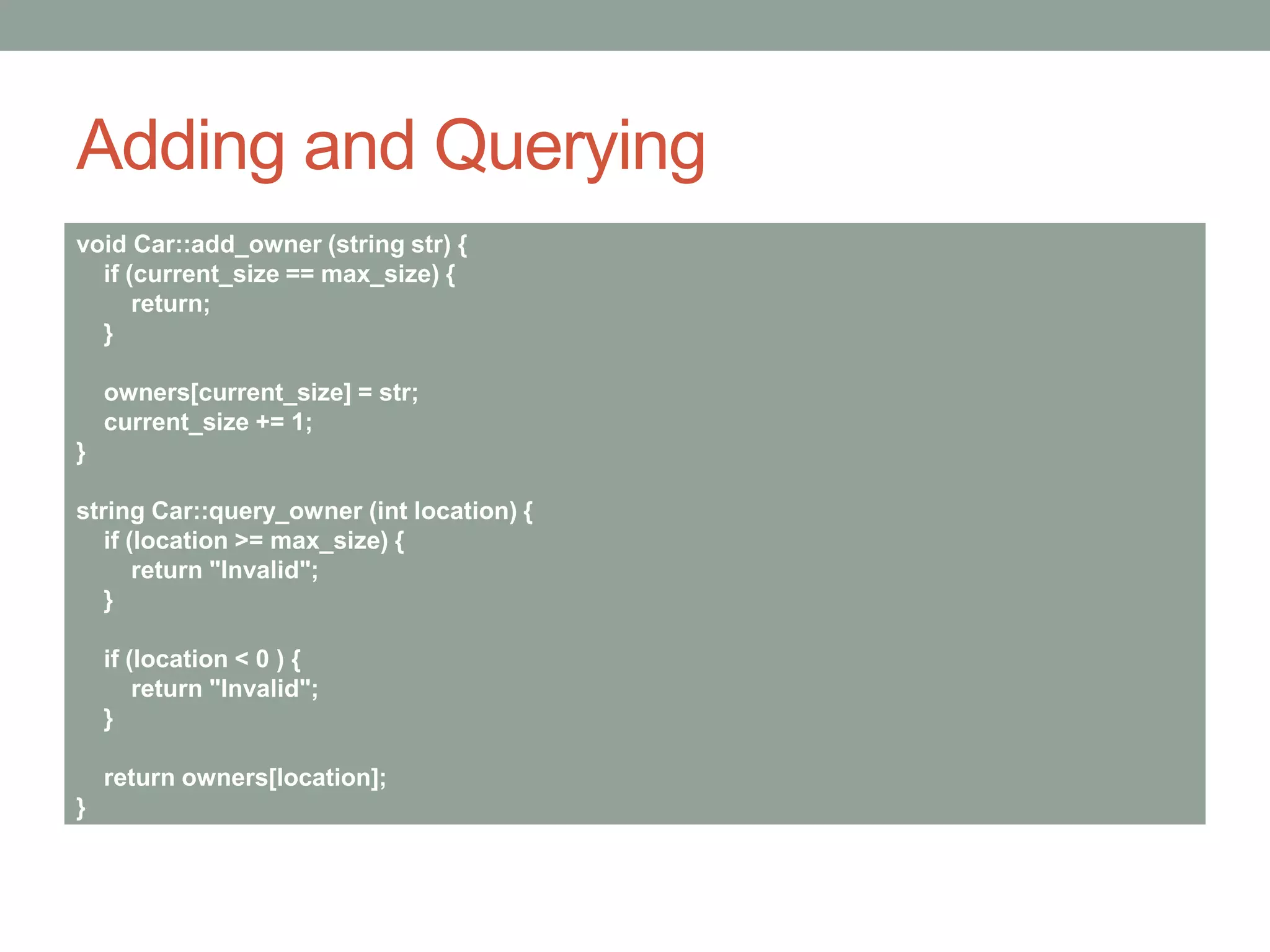 Adding and Querying
void Car::add_owner (string str) {
if (current_size == max_size) {
return;
}
owners[current_size] = str;
current_size += 1;
}
string Car::query_owner (int location) {
if (location >= max_size) {
return "Invalid";
}
if (location < 0 ) {
return "Invalid";
}
return owners[location];
}
 