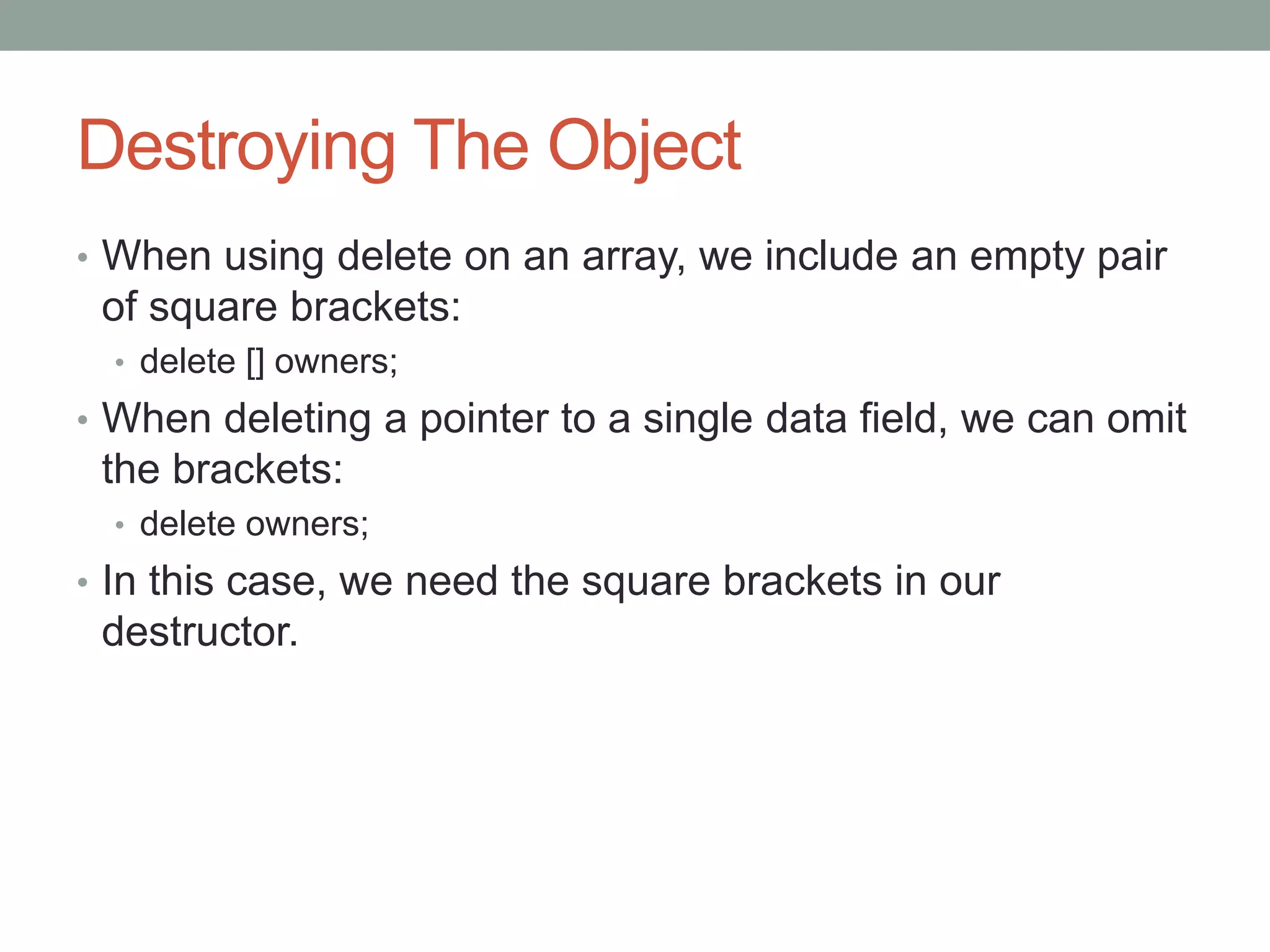 Destroying The Object
• When using delete on an array, we include an empty pair
of square brackets:
• delete [] owners;
• When deleting a pointer to a single data field, we can omit
the brackets:
• delete owners;
• In this case, we need the square brackets in our
destructor.
 