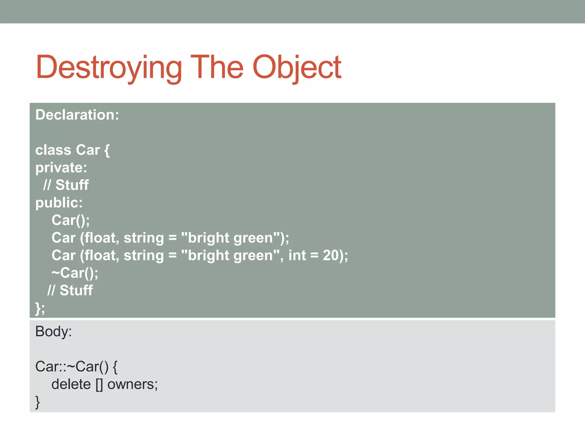 Destroying The Object
Declaration:
class Car {
private:
// Stuff
public:
Car();
Car (float, string = "bright green");
Car (float, string = "bright green", int = 20);
~Car();
// Stuff
};
Body:
Car::~Car() {
delete [] owners;
}
 