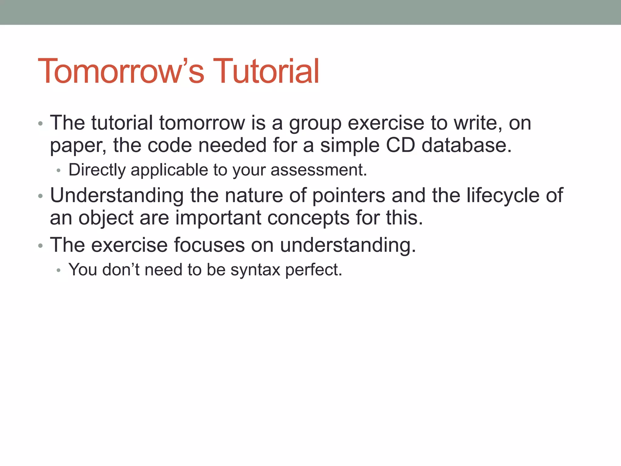 Tomorrow’s Tutorial
• The tutorial tomorrow is a group exercise to write, on
paper, the code needed for a simple CD database.
• Directly applicable to your assessment.
• Understanding the nature of pointers and the lifecycle of
an object are important concepts for this.
• The exercise focuses on understanding.
• You don’t need to be syntax perfect.
 