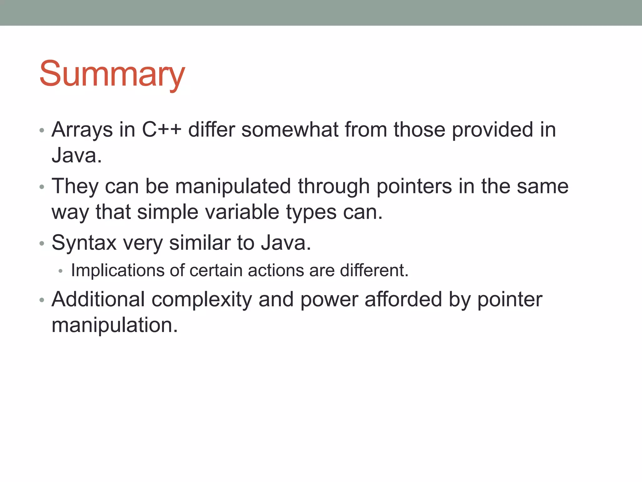 Summary
• Arrays in C++ differ somewhat from those provided in
Java.
• They can be manipulated through pointers in the same
way that simple variable types can.
• Syntax very similar to Java.
• Implications of certain actions are different.
• Additional complexity and power afforded by pointer
manipulation.
 