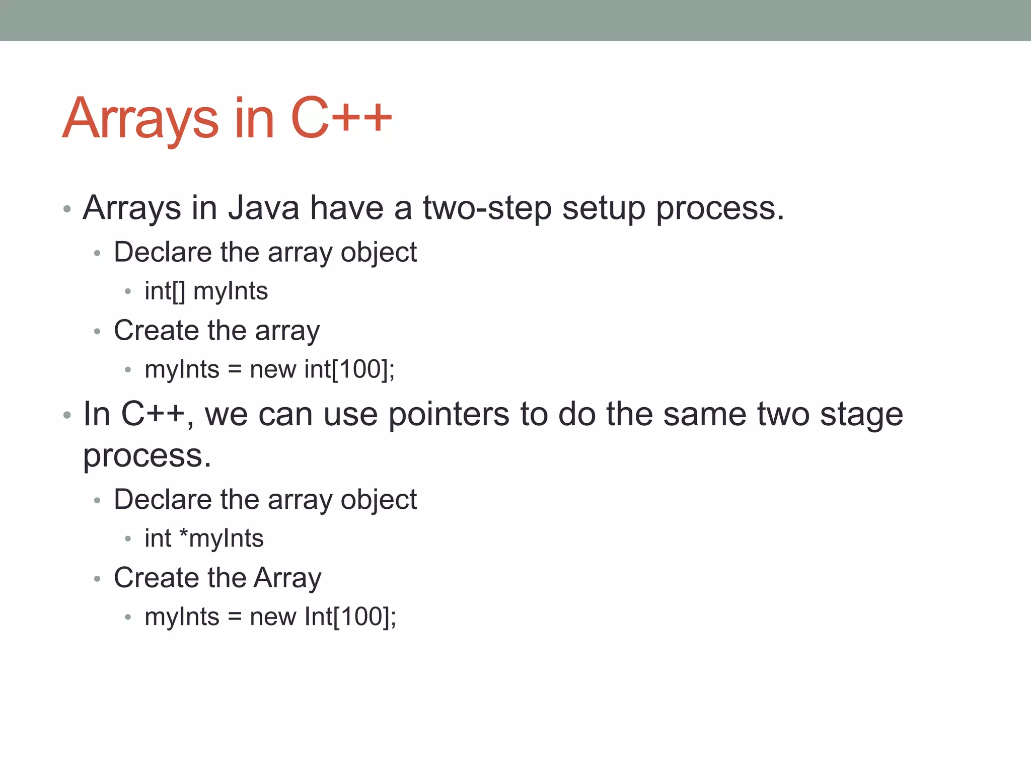 Arrays in C++
• Arrays in Java have a two-step setup process.
• Declare the array object
• int[] myInts
• Create the array
• myInts = new int[100];
• In C++, we can use pointers to do the same two stage
process.
• Declare the array object
• int *myInts
• Create the Array
• myInts = new Int[100];
 