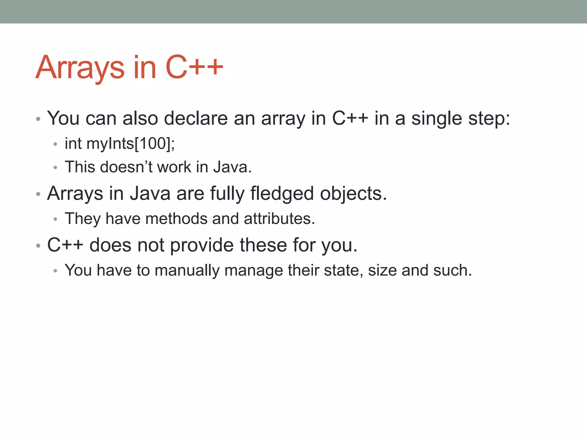 Arrays in C++
• You can also declare an array in C++ in a single step:
• int myInts[100];
• This doesn’t work in Java.
• Arrays in Java are fully fledged objects.
• They have methods and attributes.
• C++ does not provide these for you.
• You have to manually manage their state, size and such.
 