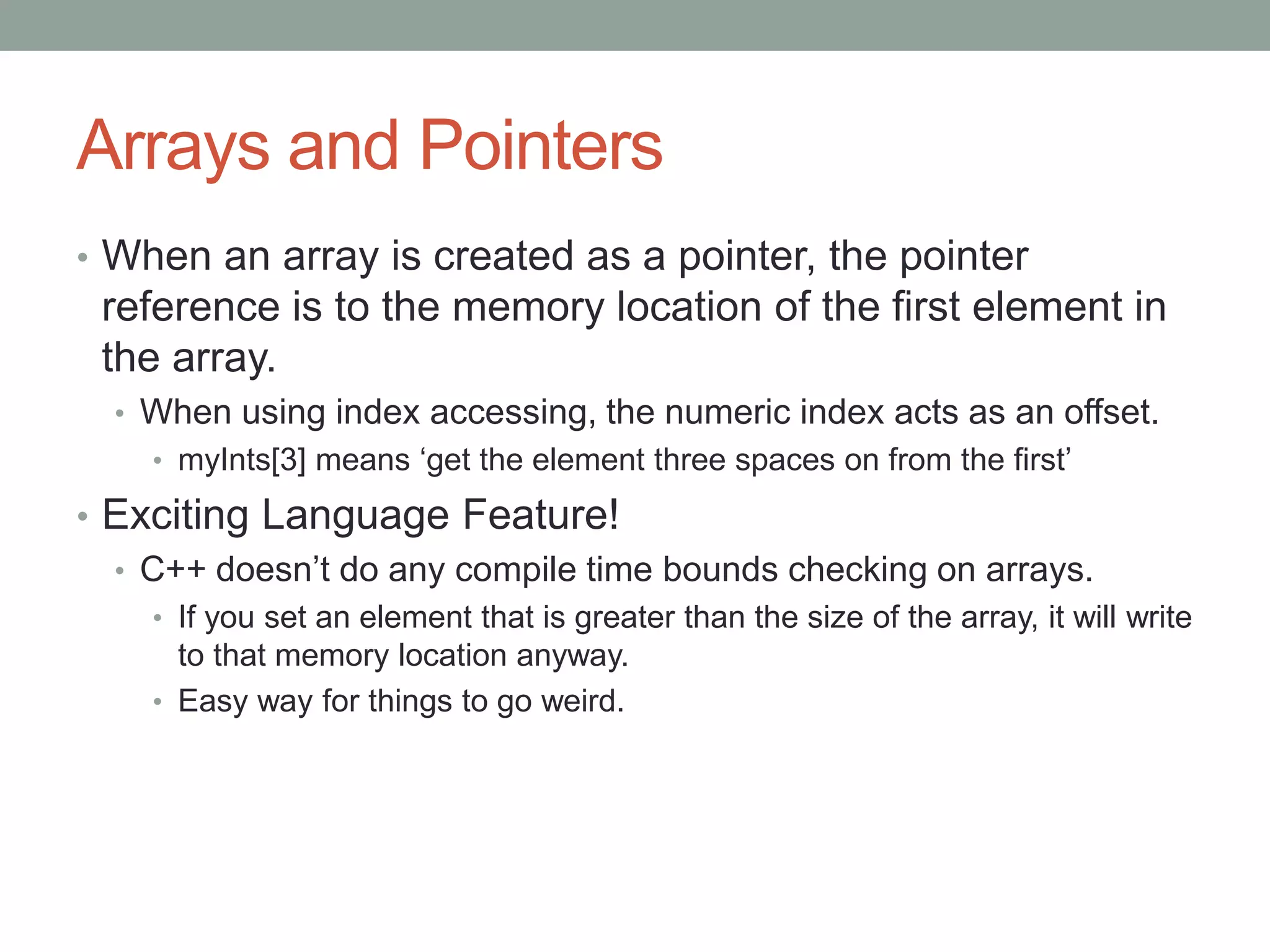 Arrays and Pointers
• When an array is created as a pointer, the pointer
reference is to the memory location of the first element in
the array.
• When using index accessing, the numeric index acts as an offset.
• myInts[3] means ‘get the element three spaces on from the first’
• Exciting Language Feature!
• C++ doesn’t do any compile time bounds checking on arrays.
• If you set an element that is greater than the size of the array, it will write
to that memory location anyway.
• Easy way for things to go weird.
 