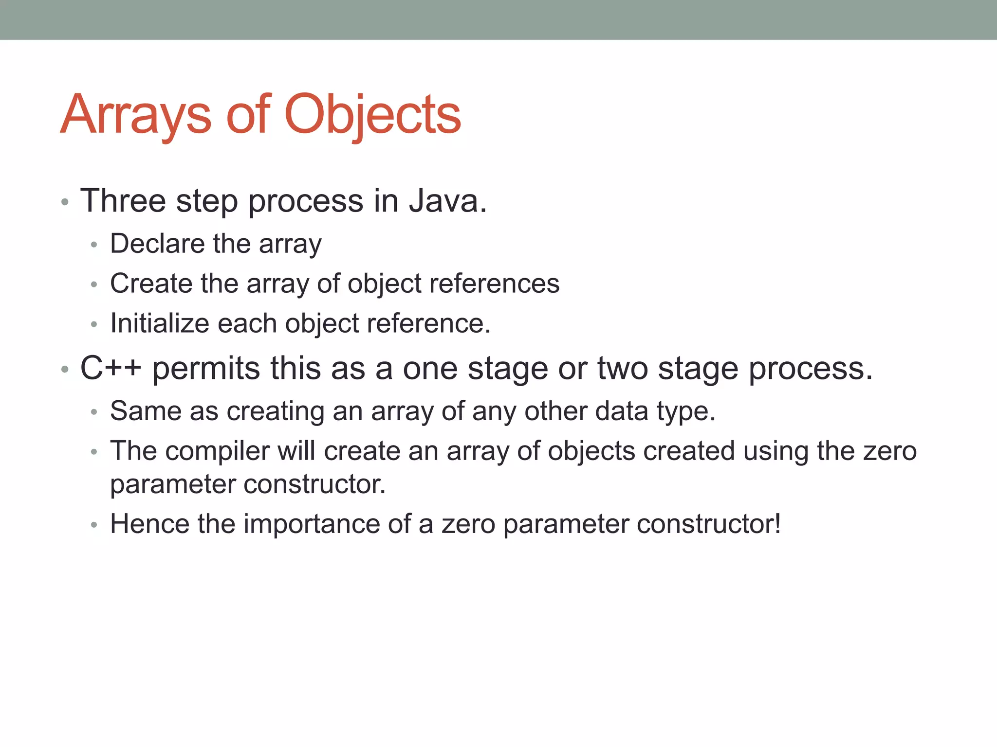 Arrays of Objects
• Three step process in Java.
• Declare the array
• Create the array of object references
• Initialize each object reference.
• C++ permits this as a one stage or two stage process.
• Same as creating an array of any other data type.
• The compiler will create an array of objects created using the zero
parameter constructor.
• Hence the importance of a zero parameter constructor!
 