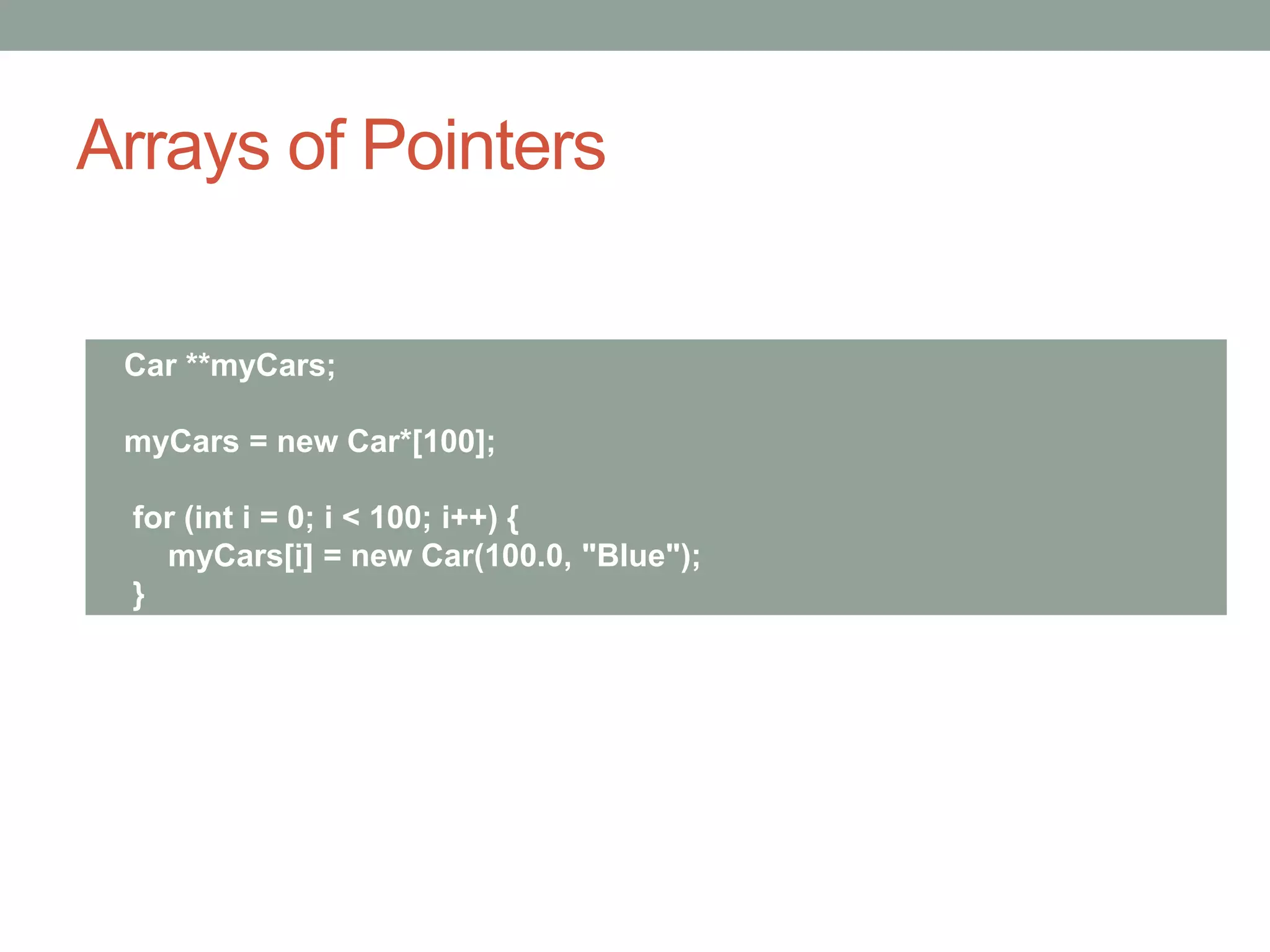 Arrays of Pointers
Car **myCars;
myCars = new Car*[100];
for (int i = 0; i < 100; i++) {
myCars[i] = new Car(100.0, "Blue");
}
 