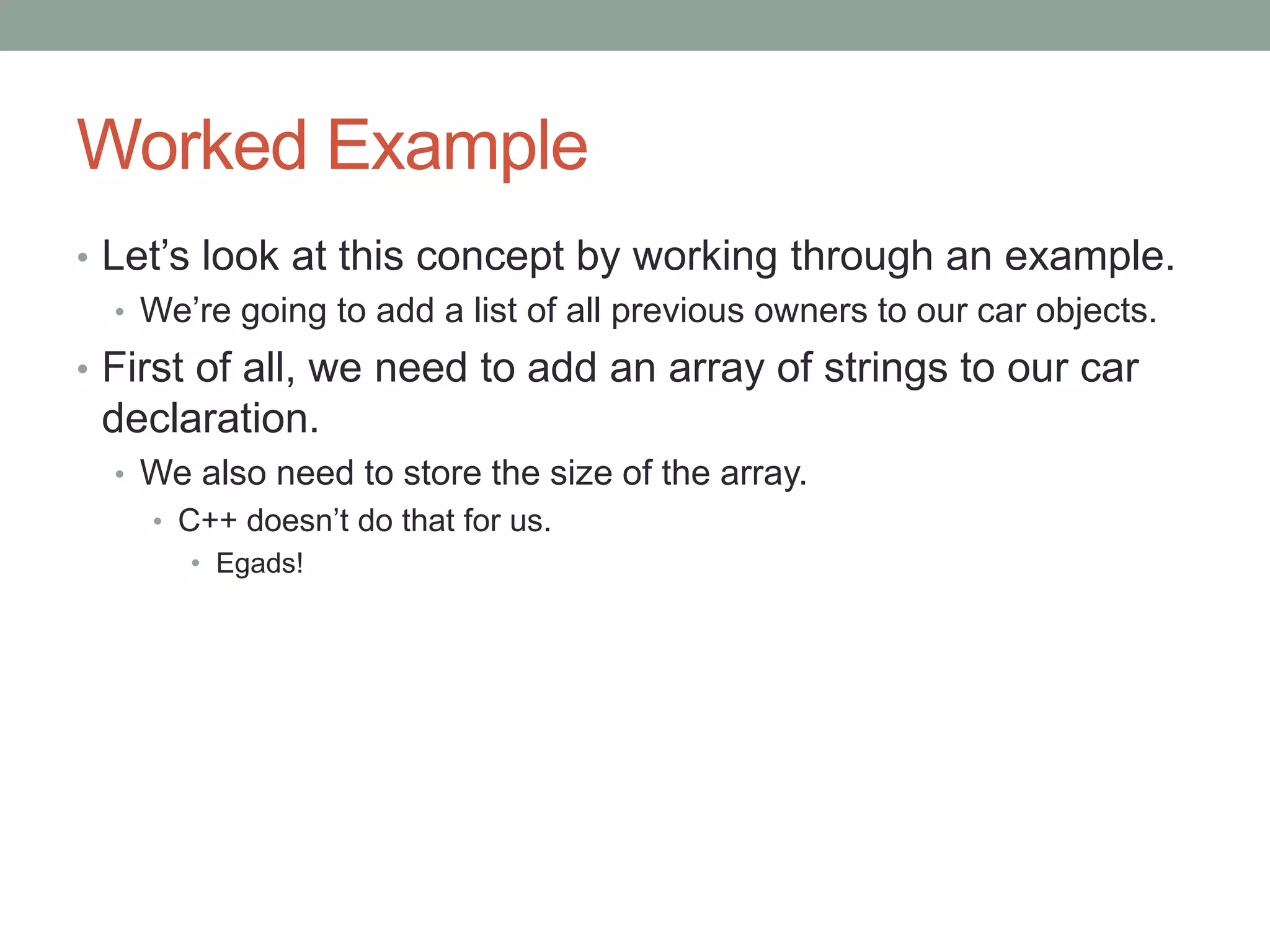Worked Example
• Let’s look at this concept by working through an example.
• We’re going to add a list of all previous owners to our car objects.
• First of all, we need to add an array of strings to our car
declaration.
• We also need to store the size of the array.
• C++ doesn’t do that for us.
• Egads!
 
