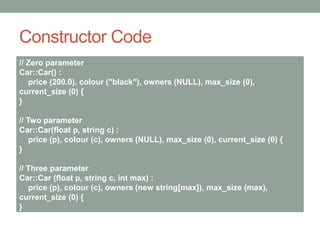 Constructor Code
// Zero parameter
Car::Car() :
price (200.0), colour ("black"), owners (NULL), max_size (0),
current_size (0) {
}
// Two parameter
Car::Car(float p, string c) :
price (p), colour (c), owners (NULL), max_size (0), current_size (0) {
}
// Three parameter
Car::Car (float p, string c, int max) :
price (p), colour (c), owners (new string[max]), max_size (max),
current_size (0) {
}
 
