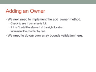 Adding an Owner
• We next need to implement the add_owner method.
• Check to see if our array is full.
• If it isn’t, add the element at the right location.
• Increment the counter by one.
• We need to do our own array bounds validation here.
 