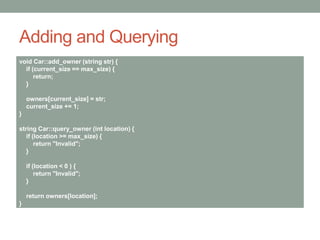 Adding and Querying
void Car::add_owner (string str) {
if (current_size == max_size) {
return;
}
owners[current_size] = str;
current_size += 1;
}
string Car::query_owner (int location) {
if (location >= max_size) {
return "Invalid";
}
if (location < 0 ) {
return "Invalid";
}
return owners[location];
}
 