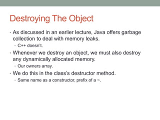 Destroying The Object
• As discussed in an earlier lecture, Java offers garbage
collection to deal with memory leaks.
• C++ doesn’t.
• Whenever we destroy an object, we must also destroy
any dynamically allocated memory.
• Our owners array.
• We do this in the class’s destructor method.
• Same name as a constructor, prefix of a ~.
 