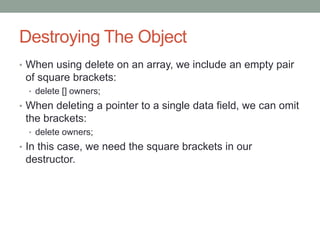 Destroying The Object
• When using delete on an array, we include an empty pair
of square brackets:
• delete [] owners;
• When deleting a pointer to a single data field, we can omit
the brackets:
• delete owners;
• In this case, we need the square brackets in our
destructor.
 