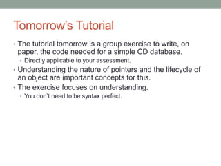 Tomorrow’s Tutorial
• The tutorial tomorrow is a group exercise to write, on
paper, the code needed for a simple CD database.
• Directly applicable to your assessment.
• Understanding the nature of pointers and the lifecycle of
an object are important concepts for this.
• The exercise focuses on understanding.
• You don’t need to be syntax perfect.
 