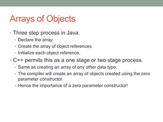 Arrays of Objects
• Three step process in Java.
• Declare the array
• Create the array of object references
• Initialize each object reference.
• C++ permits this as a one stage or two stage process.
• Same as creating an array of any other data type.
• The compiler will create an array of objects created using the zero
parameter constructor.
• Hence the importance of a zero parameter constructor!
 