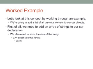 Worked Example
• Let’s look at this concept by working through an example.
• We’re going to add a list of all previous owners to our car objects.
• First of all, we need to add an array of strings to our car
declaration.
• We also need to store the size of the array.
• C++ doesn’t do that for us.
• Egads!
 