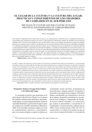 Volumen 46, Nº 2, 2014. Páginas 259-270
Chungara, Revista de Antropología Chilena
EL LUGAR DE LA CULTURA Y LA CULTURA DEL LUGAR:
PRÁCTICAS Y CONOCIMIENTOS DE LOS CRIADORES
DE CAMÉLIDOS EN EL SUR PERUANO
THE PLACE OF CULTURE AND THE CULTURE OF PLACE:
PRACTICES AND KNOWLEDGE OF CAMELID BREEDERS
FROM SOUTHERN PERU
Percy Arrosquipa1
Para analizar la importancia de la cultura local en procesos de modernización y desarrollo local, se estudiaron las prácticas y
conocimientos que caracterizan el proceso de crianza y comercialización realizada por criadores de camélidos en la provincia de
Caylloma, Perú, a través de cinco estudios de casos, uno por distrito o anexo. Los resultados muestran que la crianza de camélidos
domésticos se caracteriza por ser rotatoria y trashumante, por ser un proceso holístico donde converge la comunidad, la naturaleza
y lo sobrenatural, expresado en creencias, prácticas y rituales, que es soslayada en procesos de desarrollo. La crianza de camélidos
y comercialización de fibra, es practicada con participación familiar y a menudo en asociatividad con vecinos de la estancia, con
evidente liderazgo de la mujer. Entre los sistemas de comercialización practicada por criadores tenemos la individual a través de
intermediarios y la asociada a través de centros de acopio. La comercialización asociada es un modelo arraigado a la cooperación
familiar y asociatividad practicada en la cultura local, que implica participar en estrategias colectivas. Esto demuestra que las
prácticas y conocimientos locales tienen viabilidad y son esenciales en procesos de modernización local, cuya sostenibilidad se
basa en la diversidad cultural y ecológica.
	 Palabras claves: cultura, camélidos, crianza, comercialización, desarrollo, conocimientos locales.
In order to analyze the importance of local culture in the processes of modernization and local development, we researched the
knowledge and practices that typify the breeding and commercialization process employed by breeders of camelids in Caylloma
province, Peru, through five case studies, one for each town or district. Our results indicate that breeding of domestic camelids is
a rotational and migratory activity, as well as a holistic process which brings together the community, nature and even the super-
natural, which is manifested in beliefs, practices and rituals that are usually overlooked in development processes. The breeding
of camelids and the commercialization of their fiber involve the participation of the entire family, often with the collaboration of
neighbours of the grazing territory, and openly conducted under the leadership of the women.Among the systems of commercialization
used by breeders, we observed: the individual through intermediaries, and partnership through storage centers. The partnership
system is a model based on family cooperation and principles of strategic collaboration as carried out in the local culture, which
involve participating in collective strategies. This demonstrates that the practices and local knowledge are viable and essential for
processes of local modernization, the sustainability of which is based on cultural and ecological diversity.
	 Key words: Culture, camelids, breeding, commercialization, development, local knowledge.
1	 Universidad Nacional de San Agustín, Arequipa, Perú. aqpercy@yahoo.com
Recibido: marzo 2012. Aceptado: enero 2014.
Perspectiva Teórica: el Lugar de la Cultura
y la Cultura del Lugar
La actividad económica que predomina en la
parte alta del valle del Colca (Figura 1) es la crianza
de camélidos sudamericanos domésticos, preferente-
mente alpacas y en poca proporción llamas, fuente de
seguridad alimentaria y generación de ingresos para
los criadores de camélidos domésticos (Markowitz
2006). Esta actividad económica implica un estilo
de comportamiento, prácticas y conocimientos,
pero en acciones dirigidas a superar la pobreza en
comunidades rurales del Perú, normalmente ha
merecido poca o ninguna atención, al entender el
desarrollo como imposición (exógeno). El hombre
andino, considerando sus concepciones y recursos
de su entorno, desarrolló conocimientos y tecnolo-
gías de base ecológica e impregnadas de rituales,
un recurso cultural vinculado a su cosmovisión,
que expresa su pensamiento y concepción de su
cotidianidad, su entorno natural y cultural (García
1996). Como sostiene Geertz (1992:118-125) “la
cosmovisión es su retrato de la manera en que las
cosas son en su pura efectividad, es su concepción
 