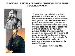 ELOGIO DE LA FIGURA DE GIOTTO DI BANDONE POR PARTE DE GIORGIO VASARI “ La gratitud que deben los artistas  pintores a la Naturaleza , que sirve siempre de  modelo  a aquellos que se las ingenian para  extraer de ella  sus partes más admirables y hermosas, esa misma deuda la tienen con Giotto. Porque  después de haber estado la norma y el dibujo de la buena pintura tantos años enterrados  debido a los desastres de la guerra,  él solo , aunque formado entre artistas ineptos,  resucitó  con don celestial  lo que se había extraviado y lo condujo a lo que consideramos la buena forma .” G. Vasari.  Vidas , pág. 157. 