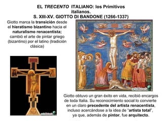 EL  TRECENTO   ITALIANO: los Primitivos italianos. S. XIII-XV. GIOTTO DI BANDONE (1266-1337) Giotto marca la  transición  desde el  hieratismo bizantino  hacia el  naturalismo renacentista; cambió el arte de pintar griego (bizantino) por el latino (tradición clásica) Giotto obtuvo un gran éxito en vida, recibió encargos de toda Italia. Su reconocimiento social lo convierte  en un claro  precedente del artista renacentista , incluso acercándose a la idea de “ artista total ”,  ya que, además de  pintor , fue  arquitecto . 