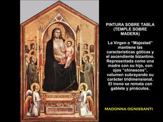PINTURA SOBRE TABLA (TEMPLE SOBRE MADERA) La Virgen o “Majestad” mantiene las características góticas y el ascendiente bizantino. Representada como una madre con su hijo, con ojos “chinescos”, volumen subrayando su carácter tridimensional. El trono se remata con gablete y pináculos. MADONNA OGNISSANTI 
