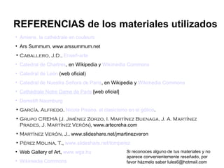 Amiens, la cathédrale en couleurs Ars Summum ,  www.arssummum.net Caballero, J.D.,   Enseñ-arte Catedral de Chartres , en Wikipedia y  Wikimedia Commons Catedral de León  (web oficial) Catedral de Nuestra Señora de París , en Wikipedia y  Wikimedia Commons Cathédrale Notre Dame de Paris  [web oficial] Domstift Naumburg García, Alfredo,  Nicola Pisano, el clasicismo en el gótico . Grupo CREHA  ( J. Jiménez Zorzo, I. Martínez Buenaga, J. A. Martínez Prades, J. Martínez Verón ),   www.artecreha.com Martínez Verón, J.,  www.slideshare.net/jmartinezveron Pérez Molina, T. ,  www.slideshare.net/tomperez Web Gallery of Art,  www.wga.hu Wikimedia Commons REFERENCIAS de los materiales utilizados Si reconoces alguno de tus materiales y no aparece convenientemente reseñado, por favor házmelo saber lules6@hotmail.com 