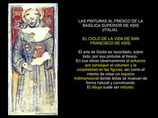 LAS PINTURAS AL FRESCO DE LA BASÍLICA SUPERIOR DE ASIS (ITALIA).  EL CICLO DE LA VIDA DE SAN FRANCISCO DE ASÍS. El arte de Giotto es recordado, sobre todo, por sus pinturas al fresco.  En sus obras observaremos  el esfuerzo por conseguir el volumen y la corporeidad en las figuras , así como el intento de crear un  espacio tridimensional  donde éstas se muevan de forma natural y convincente. El  dibujo  suele ser  robusto . 