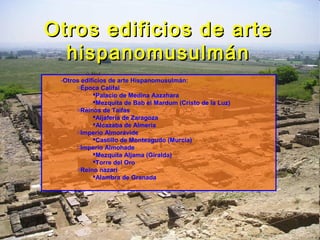 Otros edificios de arteOtros edificios de arte
hispanomusulmánhispanomusulmán
-Otros edificios de arte Hispanomusulmán:
oÉpoca Califal
Palacio de Medina Aazahara
Mezquita de Bab el Mardum (Cristo de la Luz)
oReinos de Taifas
Aljafería de Zaragoza
Alcazaba de Almería
oImperio Almorávide
Castillo de Monteagudo (Murcia)
oImperio Almohade
Mezquita Aljama (Giralda)
Torre del Oro
oReino nazarí
Alambra de Granada
 