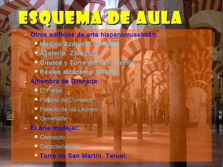 – Otros edificios de arte hispanomusulmán:
 Medina Azahara. Córdoba
 Aljafería. Zaragoza
 Giralda y Torre del Oro. Sevila
 Reales alcázares. Sevilla
– Alhambra de Granada:
 El Partal
 Palacio de Comares
 Palacio de los Leones
 Generalife
– El arte mudéjar:
 Concepto
 Características
 Torre de San Martín. Teruel.
ESQUEMA DE AULAESQUEMA DE AULA
 