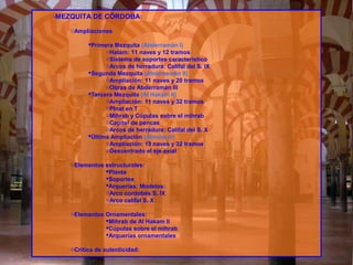 -MEZQUITA DE CÓRDOBA:
oAmpliaciones
Primera Mezquita (Abderramán I)
oHatam: 11 naves y 12 tramos
oSistema de soportes característico
oArcos de herradura: Califal del S. IX
Segunda Mezquita (Abderramán II)
oAmpliación: 11 naves y 20 tramos
oObras de Abderramán III
Tercera Mezquita (Al Hakam II)
oAmpliación: 11 naves y 32 tramos
oPlnat en T
oMihrab y Cúpulas sobre el mihrab
oCapitel de pencas
oArcos de herradura: Califal del S. X
Última Ampliación (Almanzor)
oAmpliación: 19 naves y 32 tramos
oDescentrado el eje axial
oElementos estructurales:
Planta
Soportes
Arquerías: Modelos:
oArco cordobés S. IX
oArco califal S. X
oElementos Ornamentales:
Mihrab de Al Hakam II
Cúpulas sobre el mihrab
Arquerías ornamentales
oCrítica de autenticidad:
 
