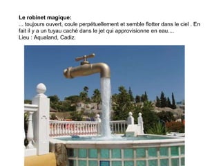Le robinet magique:
... toujours ouvert, coule perpétuellement et semble flotter dans le ciel . En
fait il y a un tuyau caché dans le jet qui approvisionne en eau....
Lieu : Aqualand, Cadiz.

                 Diaporama PPS réalisé pour
                 http://www.diaporamas-a-la-con.com
 