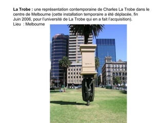 La Trobe : une représentation contemporaine de Charles La Trobe dans le
centre de Melbourne (cette installation temporaire a été déplacée, fin
Juin 2006, pour l’université de La Trobe qui en a fait l’acquisition).
Lieu : Melbourne
 