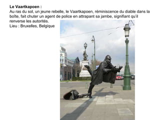 Le Vaartkapoen :
Au ras du sol, un jeune rebelle, le Vaartkapoen, réminiscence du diable dans la
boîte, fait chuter un agent de police en attrapant sa jambe, signifiant qu’il
renverse les autorités.
Lieu : Bruxelles, Belgique
 