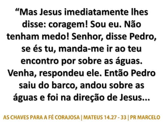 “Mas Jesus imediatamente lhes
disse: coragem! Sou eu. Não
tenham medo! Senhor, disse Pedro,
se és tu, manda-me ir ao teu
e...