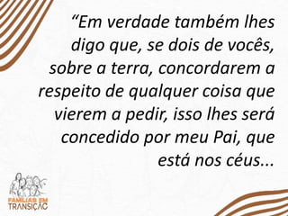 “Em verdade também lhes
digo que, se dois de vocês,
sobre a terra, concordarem a
respeito de qualquer coisa que
vierem a pedir, isso lhes será
concedido por meu Pai, que
está nos céus...
 