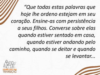 “Que todas estas palavras que
hoje lhe ordeno estejam em seu
coração. Ensine-as com persistência
a seus filhos. Converse sobre elas
quando estiver sentado em casa,
quando estiver andando pelo
caminho, quando se deitar e quando
se levantar...
 