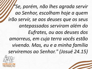 “Se, porém, não lhes agrada servir
ao Senhor, escolham hoje a quem
irão servir, se aos deuses que os seus
antepassados serviram além do
Eufrates, ou aos deuses dos
amorreus, em cuja terra vocês estão
vivendo. Mas, eu e a minha família
serviremos ao Senhor." (Josué 24.15)
 